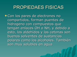 PROPIEDAES FISICAS Con los pares de electrones no compartidos, forman puentes de hidrogeno con compuestos que tengan enlaces OH o NH, y debido a esto, los aldehídos y las cetonas son buenos solventes de sustancias polares como los alcoholes. También son muy solubles en agua 