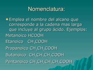 Nomenclatura: Emplea el nombre del alcano que corresponde a la cadena mas larga que incluye al grupo ácido. Ejemplos: Metanoico HCOOH Etanoico  CH 3 COOH Propanoico CH 3 CH 2 COOH Butanoico  CH 3 CH 2 CH 2 COOH Pentanoico CH 3 CH 2 CH 2 CH 2 COOH 