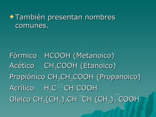 También presentan nombres comunes. Fórmico  HCOOH (Metanoico) Acético  CH 3 COOH (Etanoico) Propiónico CH 3 CH 2 COOH (Propanoico) Acrílico  H 2 C  CH COOH Oleico CH 3 (CH 2 ) 7 CH  CH (CH 2 ) 7  COOH 