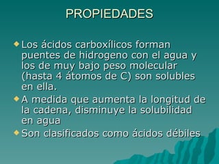 PROPIEDADES Los ácidos carboxílicos forman puentes de hidrogeno con el agua y los de muy bajo peso molecular (hasta 4 átomos de C) son solubles en ella. A medida que aumenta la longitud de la cadena, disminuye la solubilidad en agua Son clasificados como ácidos débiles 