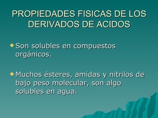 PROPIEDADES FISICAS DE LOS DERIVADOS DE ACIDOS Son solubles en compuestos orgánicos.  Muchos ésteres, amidas y nitrilos de bajo peso molecular, son algo solubles en agua. 