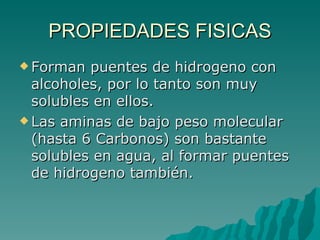 PROPIEDADES FISICAS Forman puentes de hidrogeno con alcoholes, por lo tanto son muy solubles en ellos.  Las aminas de bajo peso molecular (hasta 6 Carbonos) son bastante solubles en agua, al formar puentes de hidrogeno también. 