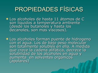 PROPIEDADES FÍSICAS Los alcoholes de hasta 11 átomos de C son líquidos a temperatura ambiente (desde los butanoles y hasta los decanoles, son mas viscosos). Los alcoholes forman puente de hidrogeno con el agua. Los de bajo peso molecular son totalmente solubles en ella. A medida que crece la cadena alifática, decrece la solubilidad de los alcoholes en agua y aumenta  en solventes orgánicos (apolares) 