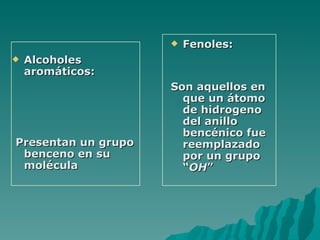 Alcoholes aromáticos: Presentan un grupo benceno en su molécula Fenoles: Son aquellos en que un átomo de hidrogeno del anillo bencénico fue reemplazado por un grupo “ OH ” 