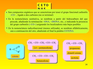 CETONAS 2,4    pentanodiona butanodiona  CH 3  CO  CH 3  CH 3  CO  CH 2   CO    CH 3  Son compuestos orgánicos que se caracterizan por tener el grupo funcional carbonilo   CO   , ligado a dos carbonos (no es terminal) En la nomenclatura sustitutiva, se nombran a partir del hidrocarburo del que procede, añadiendo la terminación   ONA,   DIONA,  etc., e indicando la presencia del grupo carbonilo  (  CO  )  asignando los localizadores más bajos posibles   En la nomenclatura radicofuncional (menos utilizada), se nombran alfabéticamente, uno a continuación del otro, añadiendo al final la palabra  CETONA R  C O R  cetona CH 3  CO  CO    CH 3 propanona dimetil cetona acetona 