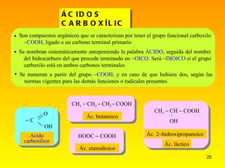 ÁCIDOS CARBOXÍLICOS Ác. butanoico Ác. etanodioico HOOC  COOH  CH 3  CH 2   CH 2  COOH  CH 3  CH  COOH OH  Son compuestos orgánicos que se caracterizan por tener el grupo funcional carboxilo   COOH , ligado a un carbono terminal primario Se nombran sistemáticamente anteponiendo la palabra  ÁCIDO , seguida del nombre del hidrocarburo del que procede terminado en   OICO.  Será   DIOICO  si el grupo carboxilo está en ambos carbonos terminales   Se numeran a partir del grupo   COOH,  y en caso de que hubiera dos, según las normas vigentes para las demás funciones o radicales presentes   C O OH Acido carboxílico Ác. 2  hidroxipropanoico Ác. láctico 