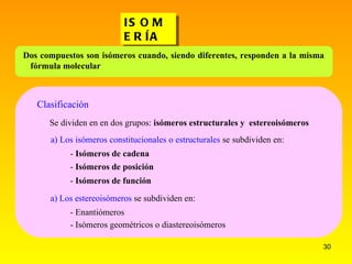 ISOMERÍA Se dividen en en dos grupos:  isómeros estructurales y  estereoisómeros a) Los isómeros constitucionales o estructurales  se subdividen en:  -  Isómeros de cadena -  Isómeros de posición -  Isómeros de función a) Los estereoisómeros  se subdividen en:  - Enantiómeros - Isómeros geométricos o diastereoisómeros Clasificación Dos compuestos son isómeros cuando, siendo diferentes, responden a la misma fórmula molecular 