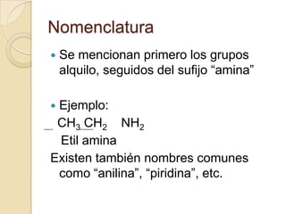 Nomenclatura
   Se mencionan primero los grupos
    alquilo, seguidos del sufijo “amina”

Ejemplo:
 CH3 CH2 NH2
 Etil amina
Existen también nombres comunes
 como “anilina”, “piridina”, etc.
 