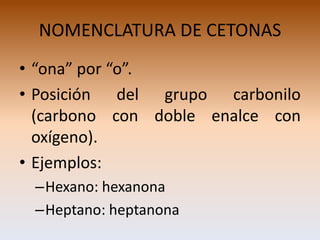 NOMENCLATURA DE CETONAS
• “ona” por “o”.
• Posición del grupo carbonilo
  (carbono con doble enalce con
  oxígeno).
• Ejemplos:
 –Hexano: hexanona
 –Heptano: heptanona
 