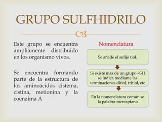 
GRUPO SULFHIDRILO
Este grupo se encuentra
ampliamente distribuido
en los organismo vivos.
Se encuentra formando
parte de la estructura de
los aminoácidos cisteína,
cistina, metionina y la
coenzima A
Nomenclatura
Se añade el sufijo tiol.
Si existe mas de un grupo –SH
se indica mediante las
terminaciones ditiol, tritiol, etc
En la nomenclatura común se
la palabra mercaptano
 