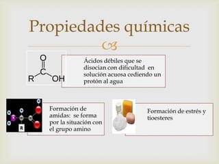 
Ácidos débiles que se
disocian con dificultad en
solución acuosa cediendo un
protón al agua
Formación de
amidas: se forma
por la situación con
el grupo amino
Formación de estrés y
tioesteres
Propiedades químicas
 