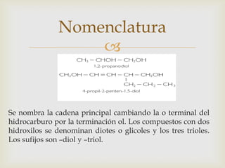 
Nomenclatura
Se nombra la cadena principal cambiando la o terminal del
hidrocarburo por la terminación ol. Los compuestos con dos
hidroxilos se denominan diotes o glicoles y los tres trioles.
Los sufijos son –diol y –triol.
 