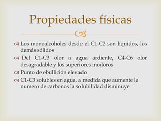 
 Los monoalcoholes desde el C1-C2 son líquidos, los
demás sólidos
 Del C1-C3 olor a agua ardiente, C4-C6 olor
desagradable y los superiores inodoros
 Punto de ebullición elevado
 C1-C3 solubles en agua, a medida que aumente le
numero de carbonos la solubilidad disminuye
Propiedades físicas
 