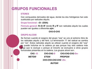 GRUPOS FUNCIONALES
ETERES
Con compuestos derivados del agua, donde los dos hidrógenos han sido
sustituidos por radicales alquilo.
Grupo funcional: –O– (OXA)
Fórmula general: R–O–R’ donde R y R’ son radicales alquilo los cuales
pueden ser iguales o diferentes.ejm:
CH3-O-CH3

GRUPO ALCOXI
Se forman cuando el oxigeno del grupo “oxa” se une al extremo libre de
los radicales alquilo y del fenil. La terminación “il” del radical se cambia
por “oxi”. Estos radicales alquilo se utilizan cuando el oxígeno del “oxa”
no puede incluirse en la cadena ya sea porque hay otra cadena más
larga que lo excluye o porque al incluirlo se excluyera a otros grupos
funcionales presentes en la cadena. Los grupos alcoxi son:
CH3 –O
METOXI

CH3-CH2-O

CH3-CH2-CH2-On-

ETOXI

PROPOXI

CH3-CH2-CH2-CH2 -OnBUTOXI

 