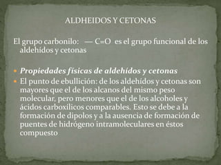 ALDHEIDOS Y CETONAS
El grupo carbonilo: ― C=O es el grupo funcional de los
aldehídos y cetonas
 Propiedades físicas de aldehídos y cetonas
 El punto de ebullición: de los aldehídos y cetonas son
mayores que el de los alcanos del mismo peso
molecular, pero menores que el de los alcoholes y
ácidos carboxílicos comparables. Esto se debe a la
formación de dipolos y a la ausencia de formación de
puentes de hidrógeno intramoleculares en éstos
compuesto
 