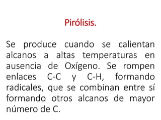 Pirólisis.
Se produce cuando se calientan
alcanos a altas temperaturas en
ausencia de Oxígeno. Se rompen
enlaces C-C y C-H, formando
radicales, que se combinan entre sí
formando otros alcanos de mayor
número de C.
 