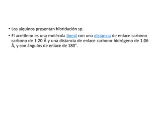 • Los alquinos presentan hibridación sp.
• El acetileno es una molécula lineal con una distancia de enlace carbono-
carbono de 1.20 Å y una distancia de enlace carbono-hidrógeno de 1.06
Å, y con ángulos de enlace de 180°.
 