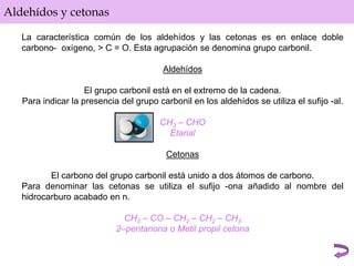 Aldehídos y cetonas
La característica común de los aldehídos y las cetonas es en enlace doble
carbono- oxígeno, > C = O. Esta agrupación se denomina grupo carbonil.
Aldehídos
El grupo carbonil está en el extremo de la cadena.
Para indicar la presencia del grupo carbonil en los aldehídos se utiliza el sufijo -al.
CH3 – CHO
Etanal
Cetonas
El carbono del grupo carbonil está unido a dos átomos de carbono.
Para denominar las cetonas se utiliza el sufijo -ona añadido al nombre del
hidrocarburo acabado en n.
CH3 – CO – CH2 – CH2 – CH3
2–pentanona o Metil propil cetona
 