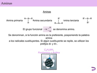 Aminas
Aminas
Amina primaria Amina secundaria Amina terciaria
El grupo funcional se denomina amino.
Se denominan, si la función amina es la preferente, posponiendo la palabra
amina
a los radicales sustituyentes. Si algún sustituyente se repite, se utilizan los
prefijos di- y tri-.
C6H5NH2
Fenilamina o Anilina
 