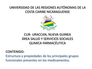 UNIVERSIDAD DE LAS REGIONES AUTÓNOMAS DE LA
COSTA CARIBE NICARAGUENSE
CUR- URACCAN, NUEVA GUINEA
ÁREA SALUD Y SERVICIOS SOCIALES
QUMICA FARMACÉUTICA
CONTENIDO:
Estructura y propiedades de los principales grupos
funcionales presentes en los medicamentos.
 