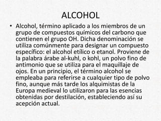 ALCOHOL
• Alcohol, término aplicado a los miembros de un
grupo de compuestos químicos del carbono que
contienen el grupo OH. Dicha denominación se
utiliza comúnmente para designar un compuesto
específico: el alcohol etílico o etanol. Proviene de
la palabra árabe al-kuhl, o kohl, un polvo fino de
antimonio que se utiliza para el maquillaje de
ojos. En un principio, el término alcohol se
empleaba para referirse a cualquier tipo de polvo
fino, aunque más tarde los alquimistas de la
Europa medieval lo utilizaron para las esencias
obtenidas por destilación, estableciendo así su
acepción actual.
 