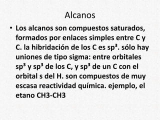 Alcanos
• Los alcanos son compuestos saturados,
formados por enlaces simples entre C y
C. la hibridación de los C es sp³. sólo hay
uniones de tipo sigma: entre orbitales
sp³ y sp³ de los C, y sp³ de un C con el
orbital s del H. son compuestos de muy
escasa reactividad química. ejemplo, el
etano CH3-CH3
 