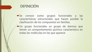 DEFINICIÓN
Se conoce como grupos funcionales a las
características estructurales que hacen posible la
clasificación de los compuestos en familias.
Un grupo funcionales un grupo de átomos que
tienen un comportamiento químico característico en
todas las moléculas en las que aparece
 
