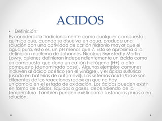 ACIDOS
• Definición:
Es considerado tradicionalmente como cualquier compuesto
químico que, cuando se disuelve en agua, produce una
solución con una actividad de catión hidronio mayor que el
agua pura, esto es, un pH menor que 7. Esto se aproxima a la
definición moderna de Johannes Nicolaus Brønsted y Martin
Lowry, quienes definieron independientemente un ácido como
un compuesto que dona un catión hidrógeno (H+) a otro
compuesto (denominado base). Algunos ejemplos comunes
incluyen al ácido acético (en el vinagre), y el ácido sulfúrico
(usado en baterías de automóvil). Los sistemas ácido/base son
diferentes de las reacciones redox en que no hay
un cambio en el estado de oxidación. Los ácidos pueden existir
en forma de sólidos, líquidos o gases, dependiendo de la
temperatura. También pueden existir como sustancias puras o en
solución.
 
