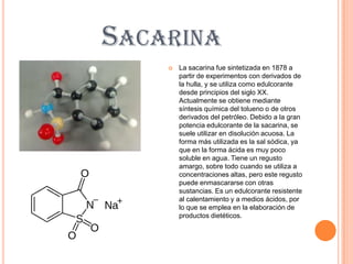 SACARINA
       La sacarina fue sintetizada en 1878 a
        partir de experimentos con derivados de
        la hulla, y se utiliza como edulcorante
        desde principios del siglo XX.
        Actualmente se obtiene mediante
        síntesis química del tolueno o de otros
        derivados del petróleo. Debido a la gran
        potencia edulcorante de la sacarina, se
        suele utilizar en disolución acuosa. La
        forma más utilizada es la sal sódica, ya
        que en la forma ácida es muy poco
        soluble en agua. Tiene un regusto
        amargo, sobre todo cuando se utiliza a
        concentraciones altas, pero este regusto
        puede enmascararse con otras
        sustancias. Es un edulcorante resistente
        al calentamiento y a medios ácidos, por
        lo que se emplea en la elaboración de
        productos dietéticos.
 