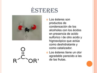 ÉSTERES
      Los ésteres son
       productos de
       condensación de los
       alcoholes con los ácidos
       en presencia de acido
       sulfúrico i de otro acido y
       higroscópico que actúa
       como deshidratante y
       como catalizador.
      Los ésteres tiene un olor
       agradable parecido a las
       de las frutas.
 