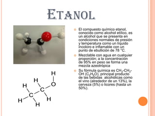 ETANOL
      El compuesto químico etanol,
       conocido como alcohol etílico, es
       un alcohol que se presenta en
       condiciones normales de presión
       y temperatura como un líquido
       incoloro e inflamable con un
       punto de ebullición de 78 °C.
      Mezclable con agua en cualquier
       proporción; a la concentración
       de 95% en peso se forma una
       mezcla azeotrópica
      Su fórmula química es CH3-CH2-
       OH (C2H6O), principal producto
       de las bebidas alcohólicas como
       el vino (alrededor de un 13%), la
       cerveza (5%) o licores (hasta un
       50%).
 