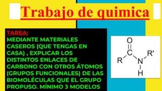 Trabajo de quimica
TAREA:
MEDIANTE MATERIALES
CASEROS (QUE TENGAS EN
CASA) , EXPLICAR LOS
DISTINTOS ENLACES DE
CARBONO CON OTROS ÁTOMOS
(GRUPOS FUNCIONALES) DE LAS
BIOMOLÉCULAS QUE EL GRUPO
PROPUSO. MÍNIMO 3 MODELOS
 