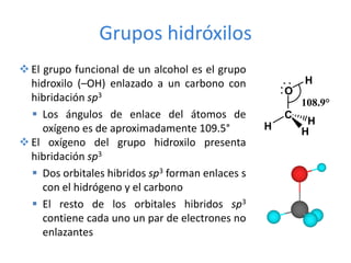  El grupo funcional de un alcohol es el grupo
hidroxilo (–OH) enlazado a un carbono con
hibridación sp3
 Los ángulos de enlace del átomos de
oxígeno es de aproximadamente 109.5°
 El oxígeno del grupo hidroxilo presenta
hibridación sp3
 Dos orbitales hibridos sp3 forman enlaces s
con el hidrógeno y el carbono
 El resto de los orbitales hibridos sp3
contiene cada uno un par de electrones no
enlazantes
108.9°
O
C
H
H
H
H
Grupos hidróxilos
 