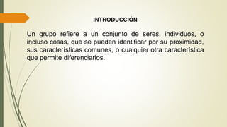INTRODUCCIÓN
Un grupo refiere a un conjunto de seres, individuos, o
incluso cosas, que se pueden identificar por su proximidad,
sus características comunes, o cualquier otra característica
que permite diferenciarlos.
 