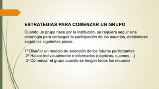 ESTRATEGIAS PARA COMENZAR UN GRUPO
Cuando un grupo nace por la institución, se requiere seguir una
estrategia para conseguir la participación de los usuarios, debiéndose
seguir los siguientes pasos:
1º Diseñar un modelo de selección de los futuros participantes
2º Hablar individualmente e informarles (objetivos, quienes,...)
3º Comenzar el grupo cuando se tengan todos los recursos
 