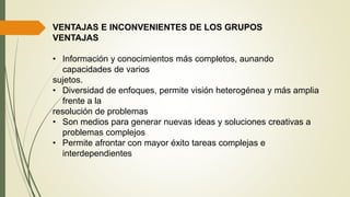 VENTAJAS E INCONVENIENTES DE LOS GRUPOS
VENTAJAS
• Información y conocimientos más completos, aunando
capacidades de varios
sujetos.
• Diversidad de enfoques, permite visión heterogénea y más amplia
frente a la
resolución de problemas
• Son medios para generar nuevas ideas y soluciones creativas a
problemas complejos
• Permite afrontar con mayor éxito tareas complejas e
interdependientes
 