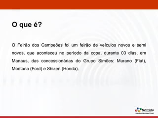 O Feirão dos Campeões foi um feirão de veículos novos e semi novos, que aconteceu no período da copa, durante 03 dias, em Manaus, das concessionárias do Grupo Simões: Murano (Fiat), Montana (Ford) e Shizen (Honda). O que é? 