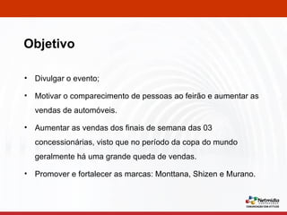 Divulgar o evento; Motivar o comparecimento de pessoas ao feirão e aumentar as vendas de automóveis. Aumentar as vendas dos finais de semana das 03 concessionárias, visto que no período da copa do mundo geralmente há uma grande queda de vendas. Promover e fortalecer as marcas: Monttana, Shizen e Murano. Objetivo 