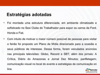 Foi montada uma estrutura diferenciada, em ambiente climatizado e sofisticado no Sesi Clube do Trabalhador para expor os carros da Ford, Honda e Fiat. Com intuito de motivar o maior número possível de pessoas para visitar o feirão foi proposto um Plano de Mídia direcionado para a ocasião e seus públicos de interesse. Dessa forma, foram veiculados anúncios nas principais televisões: Globo, Record e SBT; além dos jornais: A Crítica, Diário do Amazonas e Jornal Dez Minutos; panfletagem; comunicação visual no local do evento e estratégias de comunicação on line. Estratégias adotadas 