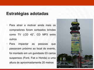 Para atrair e motivar ainda mais os compradores foram sorteados brindes como TV LCD 42”, CD MP3 entre outros Para impactar as pessoas que passavam próximo ao local do evento, foi montado em um guindaste 03 carros suspensos (Ford, Fiat e Honda) a uma altura de aproximadamente 20 metros . Estratégias adotadas 