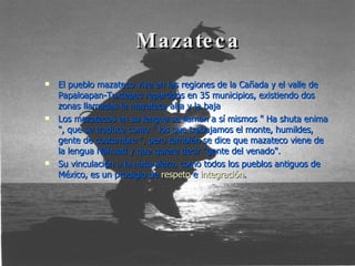 Mazateca El pueblo mazateco vive en las regiones de la Cañada y el valle de Papaloapan-Tuxtepec repartidos en 35 municipios, existiendo dos zonas llamadas la mazateca alta y la baja Los mazatecos en su lengua se llaman a sí mismos " Ha shuta enima ", que se traduce como " los que trabajamos el monte, humildes, gente de costumbre ", pero también se dice que mazateco viene de la lengua Náhuatl y que quiere decir "gente del venado". Su vinculación a la naturaleza, como todos los pueblos antiguos de México, es un prodigio de  respeto  e  integración . 