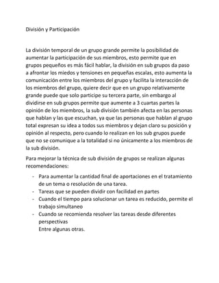 División y Participación
La división temporal de un grupo grande permite la posibilidad de
aumentar la participación de sus miembros, esto permite que en
grupos pequeños es más fácil hablar, la división en sub grupos da paso
a afrontar los miedos y tensiones en pequeñas escalas, esto aumenta la
comunicación entre los miembros del grupo y facilita la interacción de
los miembros del grupo, quiere decir que en un grupo relativamente
grande puede que solo participe su tercera parte, sin embargo al
dividirse en sub grupos permite que aumente a 3 cuartas partes la
opinión de los miembros, la sub división también afecta en las personas
que hablan y las que escuchan, ya que las personas que hablan al grupo
total expresan su idea a todos sus miembros y dejan claro su posición y
opinión al respecto, pero cuando lo realizan en los sub grupos puede
que no se comunique a la totalidad si no únicamente a los miembros de
la sub división.
Para mejorar la técnica de sub división de grupos se realizan algunas
recomendaciones:
- Para aumentar la cantidad final de aportaciones en el tratamiento
de un tema o resolución de una tarea.
- Tareas que se pueden dividir con facilidad en partes
- Cuando el tiempo para solucionar un tarea es reducido, permite el
trabajo simultaneo
- Cuando se recomienda resolver las tareas desde diferentes
perspectivas
Entre algunas otras.
 