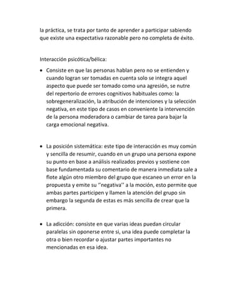 la práctica, se trata por tanto de aprender a participar sabiendo
que existe una expectativa razonable pero no completa de éxito.
Interacción psicótica/bélica:
 Consiste en que las personas hablan pero no se entienden y
cuando logran ser tomadas en cuenta solo se integra aquel
aspecto que puede ser tomado como una agresión, se nutre
del repertorio de errores cognitivos habituales como: la
sobregeneralización, la atribución de intenciones y la selección
negativa, en este tipo de casos en conveniente la intervención
de la persona moderadora o cambiar de tarea para bajar la
carga emocional negativa.
 La posición sistemática: este tipo de interacción es muy común
y sencilla de resumir, cuando en un grupo una persona expone
su punto en base a análisis realizados previos y sostiene con
base fundamentada su comentario de manera inmediata sale a
flote algún otro miembro del grupo que escaneo un error en la
propuesta y emite su ‘’negativa’’ a la moción, esto permite que
ambas partes participen y llamen la atención del grupo sin
embargo la segunda de estas es más sencilla de crear que la
primera.
 La adicción: consiste en que varias ideas puedan circular
paralelas sin oponerse entre si, una idea puede completar la
otra o bien recordar o ajustar partes importantes no
mencionadas en esa idea.
 