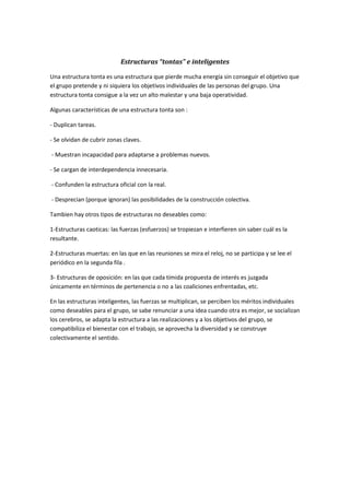 Estructuras “tontas” e inteligentes
Una estructura tonta es una estructura que pierde mucha energía sin conseguir el objetivo que
el grupo pretende y ni siquiera los objetivos individuales de las personas del grupo. Una
estructura tonta consigue a la vez un alto malestar y una baja operatividad.
Algunas características de una estructura tonta son :
- Duplican tareas.
- Se olvidan de cubrir zonas claves.
- Muestran incapacidad para adaptarse a problemas nuevos.
- Se cargan de interdependencia innecesaria.
- Confunden la estructura oficial con la real.
- Desprecian (porque ignoran) las posibilidades de la construcción colectiva.
Tambien hay otros tipos de estructuras no deseables como:
1-Estructuras caoticas: las fuerzas (esfuerzos) se tropiezan e interfieren sin saber cuál es la
resultante.
2-Estructuras muertas: en las que en las reuniones se mira el reloj, no se participa y se lee el
periódico en la segunda fila .
3- Estructuras de oposición: en las que cada tímida propuesta de interés es juzgada
únicamente en términos de pertenencia o no a las coaliciones enfrentadas, etc.
En las estructuras inteligentes, las fuerzas se multiplican, se perciben los méritos individuales
como deseables para el grupo, se sabe renunciar a una idea cuando otra es mejor, se socializan
los cerebros, se adapta la estructura a las realizaciones y a los objetivos del grupo, se
compatibiliza el bienestar con el trabajo, se aprovecha la diversidad y se construye
colectivamente el sentido.
 