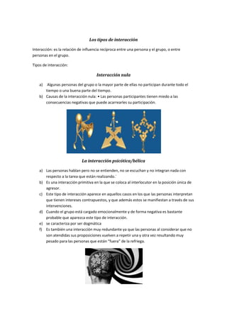 Los tipos de interacción
Interacción: es la relación de influencia recíproca entre una persona y el grupo, o entre
personas en el grupo.
Tipos de interacción:
Interacción nula
a) Algunas personas del grupo o la mayor parte de ellas no participan durante todo el
tiempo o una buena parte del tiempo.
b) Causas de la interacción nula: • Las personas participantes tienen miedo a las
consecuencias negativas que puede acarrearles su participación.
La interacción psicótica/bélica
a) Las personas hablan pero no se entienden, no se escuchan y no integran nada con
respecto a la tarea que están realizando.´
b) Es una interacción primitiva en la que se coloca al interlocutor en la posición única de
agresor.
c) Este tipo de interacción aparece en aquellos casos en los que las personas interpretan
que tienen intereses contrapuestos, y que además estos se manifiestan a través de sus
intervenciones.
d) Cuando el grupo está cargado emocionalmente y de forma negativa es bastante
probable que aparezca este tipo de interacción.
e) se caracteriza por ser dogmática
f) Es también una interacción muy redundante ya que las personas al considerar que no
son atendidas sus proposiciones vuelven a repetir una y otra vez resultando muy
pesado para las personas que están “fuera” de la refriega.
 