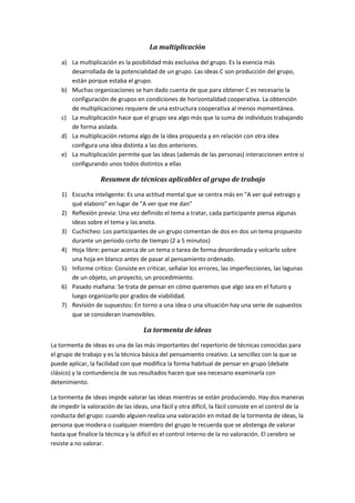 La multiplicación
a) La multiplicación es la posibilidad más exclusiva del grupo. Es la esencia más
desarrollada de la potencialidad de un grupo. Las ideas C son producción del grupo,
están porque estaba el grupo.
b) Muchas organizaciones se han dado cuenta de que para obtener C es necesario la
configuración de grupos en condiciones de horizontalidad cooperativa. La obtención
de multiplicaciones requiere de una estructura cooperativa al menos momentánea.
c) La multiplicación hace que el grupo sea algo más que la suma de individuos trabajando
de forma aislada.
d) La multiplicación retoma algo de la idea propuesta y en relación con otra idea
configura una idea distinta a las dos anteriores.
e) La multiplicación permite que las ideas (además de las personas) interaccionen entre sí
configurando unos todos distintos a ellas
Resumen de técnicas aplicables al grupo de trabajo
1) Escucha inteligente: Es una actitud mental que se centra más en "A ver qué extraigo y
qué elaboro" en lugar de "A ver que me dan"
2) Reflexión previa: Una vez definido el tema a tratar, cada participante piensa algunas
ideas sobre el tema y las anota.
3) Cuchicheo: Los participantes de un grupo comentan de dos en dos un tema propuesto
durante un periodo corto de tiempo (2 a 5 minutos)
4) Hoja libre: pensar acerca de un tema o tarea de forma desordenada y volcarlo sobre
una hoja en blanco antes de pasar al pensamiento ordenado.
5) Informe crítico: Consiste en criticar, señalar los errores, las imperfecciones, las lagunas
de un objeto, un proyecto, un procedimiento.
6) Pasado mañana: Se trata de pensar en cómo queremos que algo sea en el futuro y
luego organizarlo por grados de viabilidad.
7) Revisión de supuestos: En torno a una idea o una situación hay una serie de supuestos
que se consideran inamovibles.
La tormenta de ideas
La tormenta de ideas es una de las más importantes del repertorio de técnicas conocidas para
el grupo de trabajo y es la técnica básica del pensamiento creativo. La sencillez con la que se
puede aplicar, la facilidad con que modifica la forma habitual de pensar en grupo (debate
clásico) y la contundencia de sus resultados hacen que sea necesario examinarla con
detenimiento.
La tormenta de ideas impide valorar las ideas mientras se están produciendo. Hay dos maneras
de impedir la valoración de las ideas, una fácil y otra difícil, la fácil consiste en el control de la
conducta del grupo: cuando alguien realiza una valoración en mitad de la tormenta de ideas, la
persona que modera o cualquier miembro del grupo le recuerda que se abstenga de valorar
hasta que finalice la técnica y la difícil es el control interno de la no valoración. El cerebro se
resiste a no valorar.
 