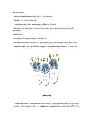 Características:
- La tormenta de ideas puede ser aditiva y multiplicativa.
- Favorece la escucha inteligente
- Las ideas son del grupo, la adscripción del éxito es colectiva.
- Es una técnica eficaz para disminuir la preponderancia de la interacción por oposición
sistemática.
Limitaciones:
- Es una producción fragmentada y desordenada.
- Es una producción no ponderada, ni jerarquizada, por lo tanto no da el “peso” de las ideas.
- Cada idea cuenta con baja adhesión del grupo e incluso de la persona que la ha formulado.
Conclusión
Con este tema hemos aprendido diversas cosas sobre los grupos inteligentes que son de gran
utilidad a la hora de querer hacer un grupo y que se haga de una manera efectiva y funcional.
 