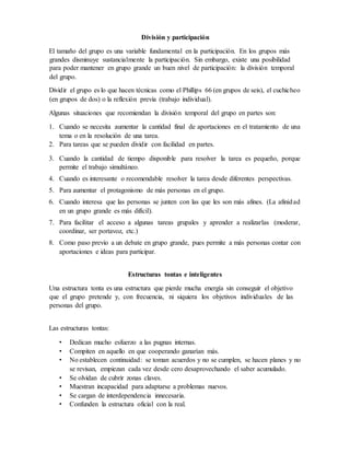 División y participación
El tamaño del grupo es una variable fundamental en la participación. En los grupos más
grandes disminuye sustancialmente la participación. Sin embargo, existe una posibilidad
para poder mantener en grupo grande un buen nivel de participación: la división temporal
del grupo.
Dividir el grupo es lo que hacen técnicas como el Phillips 66 (en grupos de seis), el cuchicheo
(en grupos de dos) o la reflexión previa (trabajo individual).
Algunas situaciones que recomiendan la división temporal del grupo en partes son:
1. Cuando se necesita aumentar la cantidad final de aportaciones en el tratamiento de una
tema o en la resolución de una tarea.
2. Para tareas que se pueden dividir con facilidad en partes.
3. Cuando la cantidad de tiempo disponible para resolver la tarea es pequeño, porque
permite el trabajo simultáneo.
4. Cuando es interesante o recomendable resolver la tarea desde diferentes perspectivas.
5. Para aumentar el protagonismo de más personas en el grupo.
6. Cuando interesa que las personas se junten con las que les son más afines. (La afinidad
en un grupo grande es más difícil).
7. Para facilitar el acceso a algunas tareas grupales y aprender a realizarlas (moderar,
coordinar, ser portavoz, etc.)
8. Como paso previo a un debate en grupo grande, pues permite a más personas contar con
aportaciones e ideas para participar.
Estructuras tontas e inteligentes
Una estructura tonta es una estructura que pierde mucha energía sin conseguir el objetivo
que el grupo pretende y, con frecuencia, ni siquiera los objetivos individuales de las
personas del grupo.
Las estructuras tontas:
• Dedican mucho esfuerzo a las pugnas internas.
• Compiten en aquello en que cooperando ganarían más.
• No establecen continuidad: se toman acuerdos y no se cumplen, se hacen planes y no
se revisan, empiezan cada vez desde cero desaprovechando el saber acumulado.
• Se olvidan de cubrir zonas claves.
• Muestran incapacidad para adaptarse a problemas nuevos.
• Se cargan de interdependencia innecesaria.
• Confunden la estructura oficial con la real.
 
