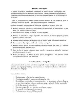 División y participación
El tamaño del grupo es una variable fundamental en la participación. En los grupos más
grandes disminuye sustancialmente la participación. Sin embargo, existe una posibilidad
para poder mantener en grupo grande un buen nivel de participación: la división temporal
del grupo.
Dividir el grupo es lo que hacen técnicas como el Phillips 66 (en grupos de seis), el
cuchicheo (en grupos de dos) o la reflexión previa (trabajo individual).
Algunas situaciones que recomiendan la división temporal del grupo en partes son:
1. Cuando se necesita aumentar la cantidad final de aportaciones en el tratamiento de una
tema o en la resolución de una tarea.
2. Para tareas que se pueden dividir con facilidad en partes.
3. Cuando la cantidad de tiempo disponible para resolver la tarea es pequeño, porque
permite el trabajo simultáneo.
4. Cuando es interesante o recomendable resolver la tarea desde diferentes perspectivas.
5. Para aumentar el protagonismo de más personas en el grupo.
6. Cuando interesa que las personas se junten con las que les son más afines. (La afinidad
en un grupo grande es más difícil).
7. Para facilitar el acceso a algunas tareas grupales y aprender a realizarlas (moderar,
coordinar, ser portavoz, etc.)
8. Como paso previo a un debate en grupo grande, pues permite a más personas contar
con aportaciones e ideas para participar.
Estructuras tontas e inteligentes
Una estructura tonta es una estructura que pierde mucha energía sin conseguir el
objetivo que el grupo pretende y, con frecuencia, ni siquiera los objetivos individuales
de las personas del grupo.
Las estructuras tontas:
• Dedican mucho esfuerzo a las pugnas internas.
• Compiten en aquello en que cooperando ganarían más.
• No establecen continuidad: se toman acuerdos y no se cumplen, se hacen planes y
no se revisan, empiezan cada vez desde cero desaprovechando el saber acumulado.
• Se olvidan de cubrir zonas claves.
• Muestran incapacidad para adaptarse a problemas nuevos.
• Se cargan de interdependencia innecesaria.
• Confunden la estructura oficial con la real.
 