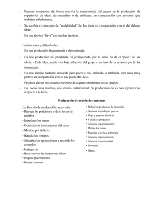 - Permite comprobar de forma sencilla la superioridad del grupo en la producción de
repertorios de ideas, de encuadres o de enfoques, en comparación con personas que
trabajan aisladamente.
- Se cambia el concepto de “rentabilidad” de las ideas en comparación con el del debate
libre.
- Es una técnica “llave” de muchas técnicas.
Limitaciones y dificultades
- Es una producción fragmentada y desordenada.
- Es una producción no ponderada, ni jerarquizada, por lo tanto no da el “peso” de las
ideas. - Cada idea cuenta con baja adhesión del grupo e incluso de la persona que la ha
formulado.
- Es una técnica bastante conocida pero poco o mal utilizada, o utilizada para usos muy
pobres en comparación con lo que puede dar de sí.
- Produce ciertas resistencias por parte de algunos miembros de los grupos.
- Es, como otras muchas, una técnica instrumental. Su producción no es concluyente con
respecto a la tarea.
Moderación-dirección de reuniones
La función de moderación: repertorio
• Recoge las peticiones y da el turno de
palabra
• Introduce los temas
• Controla las desviaciones del tema
• Modera por defecto
• Regula los tiempos
• Sintetiza las aportaciones y recopila los
acuerdos
• Categoriza
• Hace concretar las aportaciones difusas
• Propone procedimientos
• Diseña la reunión
• Define los productos de la reunión
• Gestiona los trabajos previos
• Elige y propone técnicas
• Valida los productos
• Gestiona la participación
• Motiva los temas
• Pregunta e invita a participar
• Gestiona el pensamiento
• Gestiona la continuidad
• Interpreta
• Otros
 